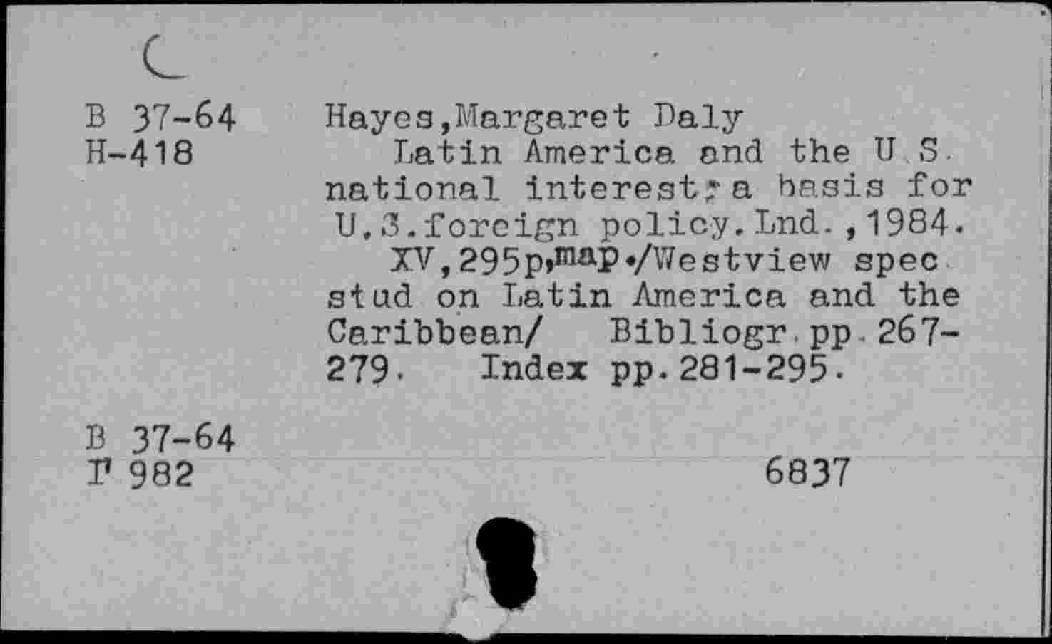 ﻿B 37-64
H-418
Hayes,Margaret Daly
Latin America and the U S. national interest's basis for U.3.foreign policy.Lnd.,1984.
XV, 295p»maP«/Westview spec stud on Latin America and the Caribbean/ Bibliogr.pp 267-279. Index pp.281-295-
B 37-64 T 982
6837